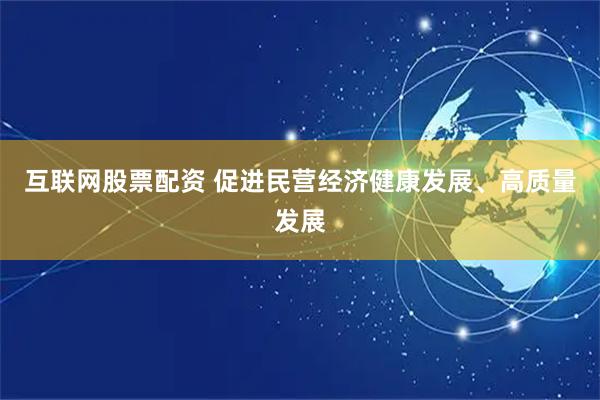 互联网股票配资 促进民营经济健康发展、高质量发展