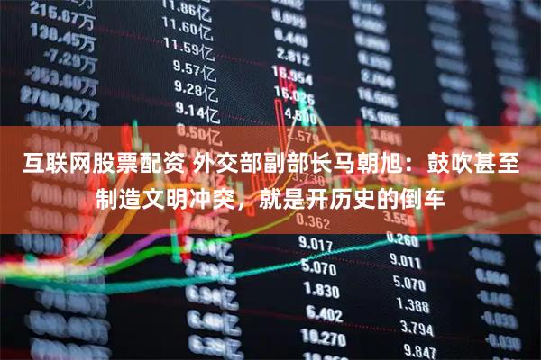 互联网股票配资 外交部副部长马朝旭：鼓吹甚至制造文明冲突，就是开历史的倒车