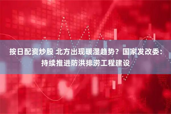 按日配资炒股 北方出现暖湿趋势？国家发改委：持续推进防洪排涝工程建设