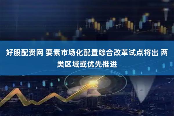 好股配资网 要素市场化配置综合改革试点将出 两类区域或优先推进
