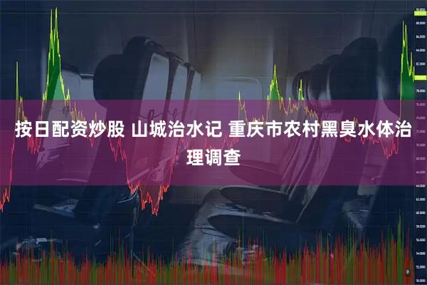 按日配资炒股 山城治水记 重庆市农村黑臭水体治理调查