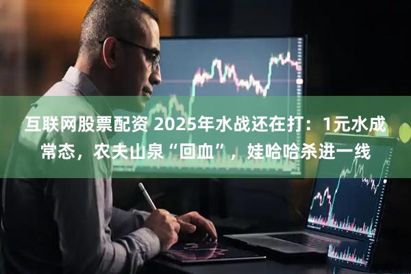互联网股票配资 2025年水战还在打：1元水成常态，农夫山泉“回血”，娃哈哈杀进一线