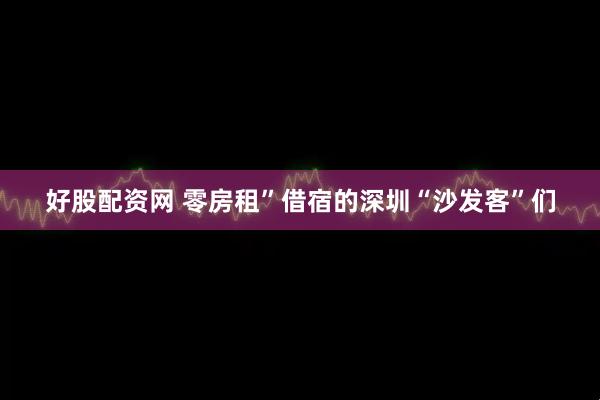 好股配资网 零房租”借宿的深圳“沙发客”们