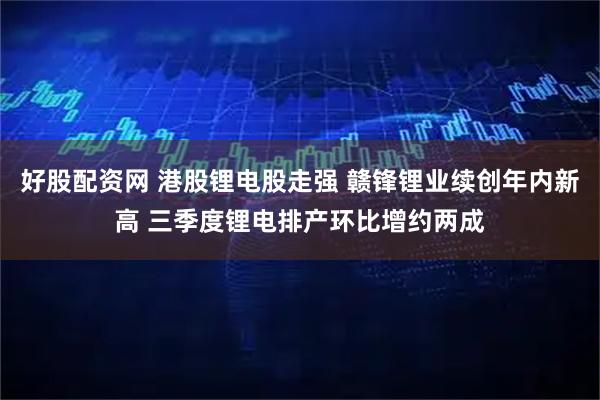 好股配资网 港股锂电股走强 赣锋锂业续创年内新高 三季度锂电排产环比增约两成