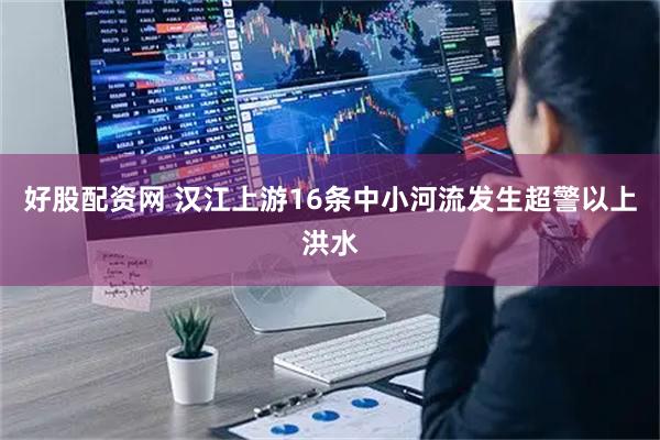 好股配资网 汉江上游16条中小河流发生超警以上洪水