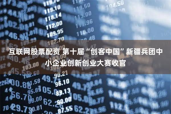互联网股票配资 第十届“创客中国”新疆兵团中小企业创新创业大赛收官
