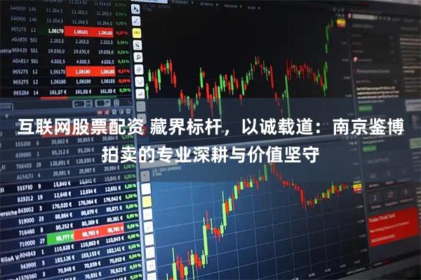 互联网股票配资 藏界标杆，以诚载道：南京鉴博拍卖的专业深耕与价值坚守