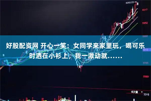 好股配资网 开心一笑：女同学来家里玩，喝可乐时洒在小衫上，我一激动就……