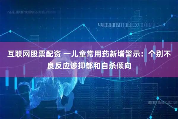 互联网股票配资 一儿童常用药新增警示：个别不良反应涉抑郁和自杀倾向