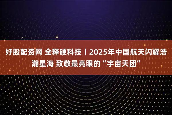 好股配资网 全释硬科技丨2025年中国航天闪耀浩瀚星海 致敬最亮眼的“宇宙天团”