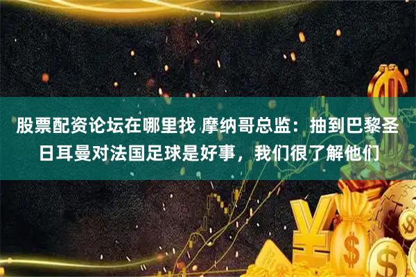 股票配资论坛在哪里找 摩纳哥总监：抽到巴黎圣日耳曼对法国足球是好事，我们很了解他们