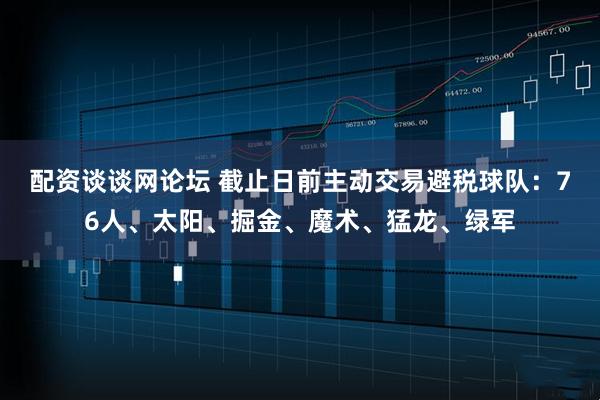 配资谈谈网论坛 截止日前主动交易避税球队：76人、太阳、掘金、魔术、猛龙、绿军