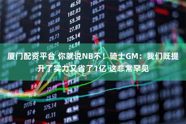 厦门配资平台 你就说NB不！骑士GM：我们既提升了实力又省了1亿 这非常罕见