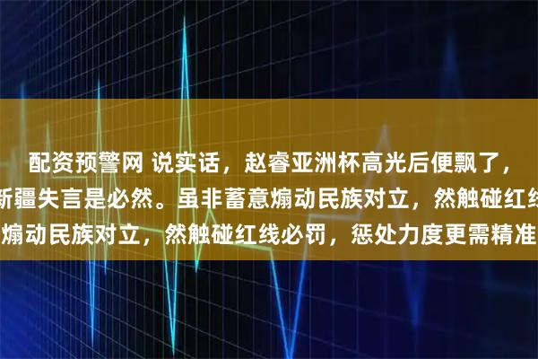 配资预警网 说实话，赵睿亚洲杯高光后便飘了，屡现不当言行，此次涉新疆失言是必然。虽非蓄意煽动民族对立，然触碰红线必罚，惩处力度更需精准