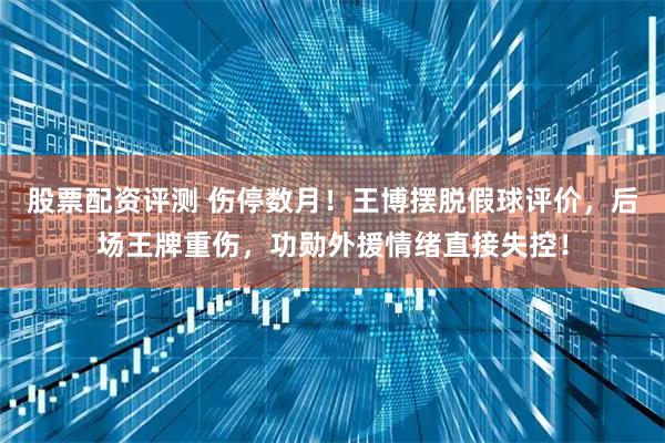 股票配资评测 伤停数月！王博摆脱假球评价，后场王牌重伤，功勋外援情绪直接失控！