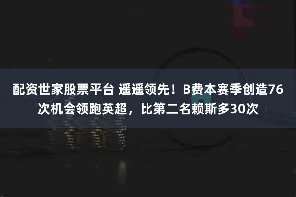 配资世家股票平台 遥遥领先！B费本赛季创造76次机会领跑英超，比第二名赖斯多30次