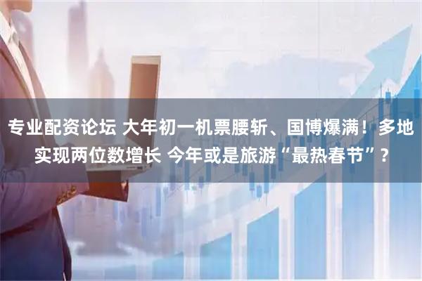 专业配资论坛 大年初一机票腰斩、国博爆满！多地实现两位数增长 今年或是旅游“最热春节”？