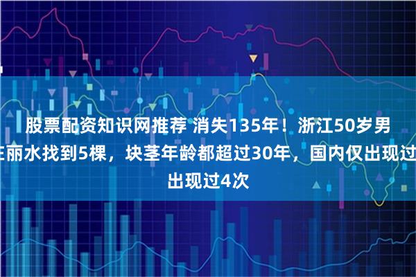股票配资知识网推荐 消失135年！浙江50岁男子在丽水找到5棵，块茎年龄都超过30年，国内仅出现过4次