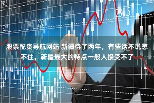 股票配资导航网站 新疆待了两年，有些话不说憋不住，新疆最大的特点一般人接受不了