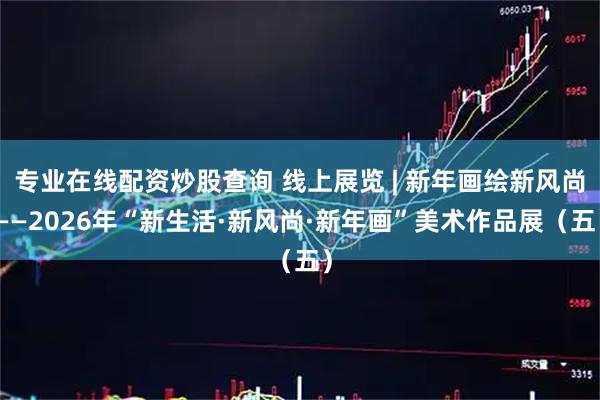 专业在线配资炒股查询 线上展览 | 新年画绘新风尚——2026年“新生活·新风尚·新年画”美术作品展（五）