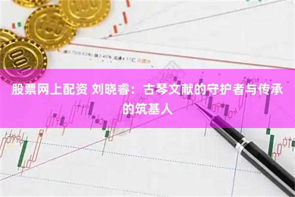 股票网上配资 刘晓睿：古琴文献的守护者与传承的筑基人