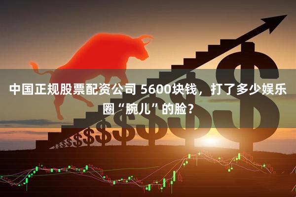 中国正规股票配资公司 5600块钱，打了多少娱乐圈“腕儿”的脸？