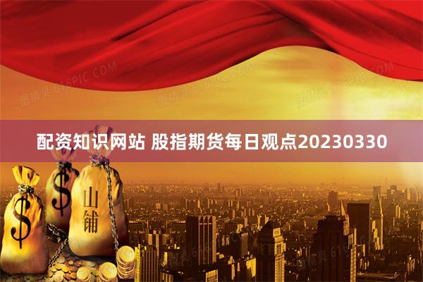 配资知识网站 股指期货每日观点20230330