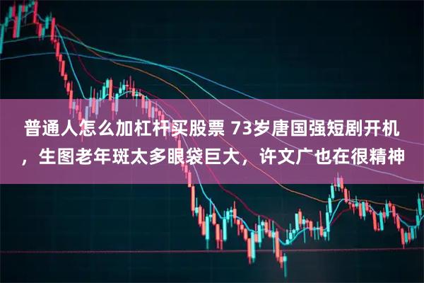 普通人怎么加杠杆买股票 73岁唐国强短剧开机，生图老年斑太多眼袋巨大，许文广也在很精神