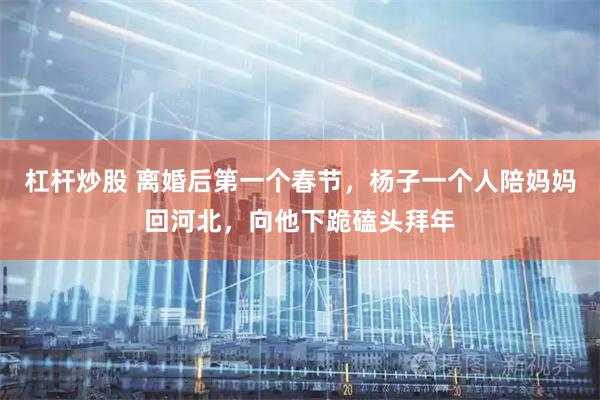 杠杆炒股 离婚后第一个春节，杨子一个人陪妈妈回河北，向他下跪磕头拜年