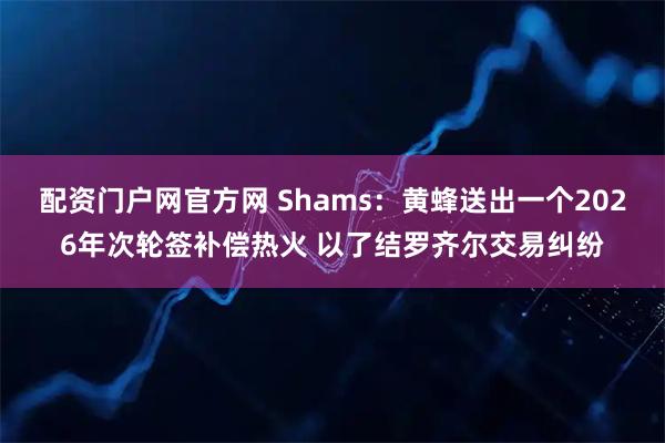 配资门户网官方网 Shams：黄蜂送出一个2026年次轮签补偿热火 以了结罗齐尔交易纠纷