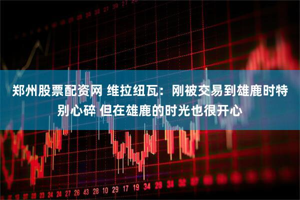 郑州股票配资网 维拉纽瓦：刚被交易到雄鹿时特别心碎 但在雄鹿的时光也很开心