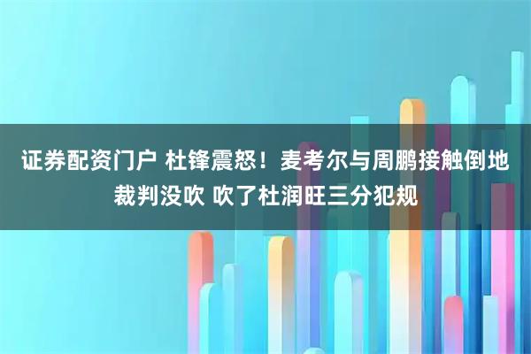 证券配资门户 杜锋震怒！麦考尔与周鹏接触倒地裁判没吹 吹了杜润旺三分犯规