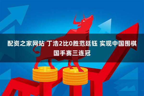配资之家网站 丁浩2比0胜范廷钰 实现中国围棋国手赛三连冠