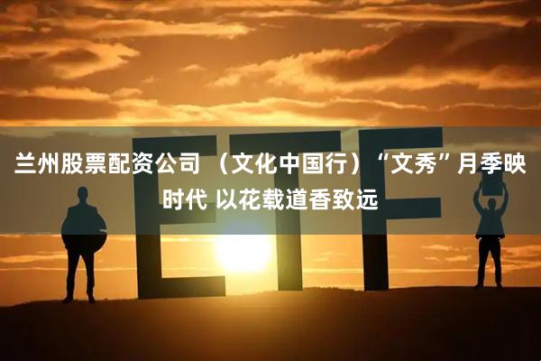 兰州股票配资公司 （文化中国行）“文秀”月季映时代 以花载道香致远