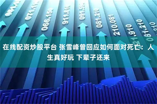 在线配资炒股平台 张雪峰曾回应如何面对死亡：人生真好玩 下辈子还来