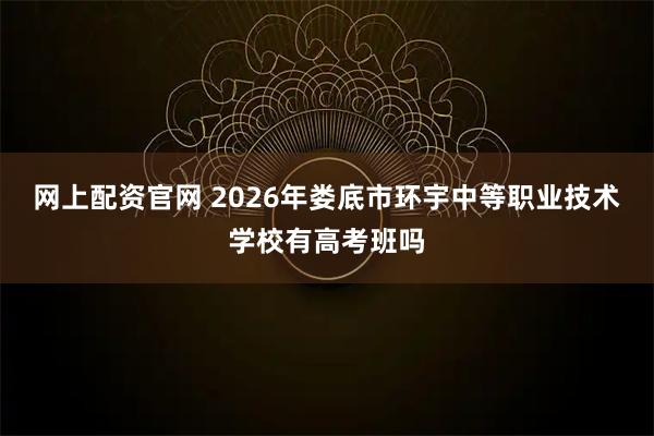 网上配资官网 2026年娄底市环宇中等职业技术学校有高考班吗