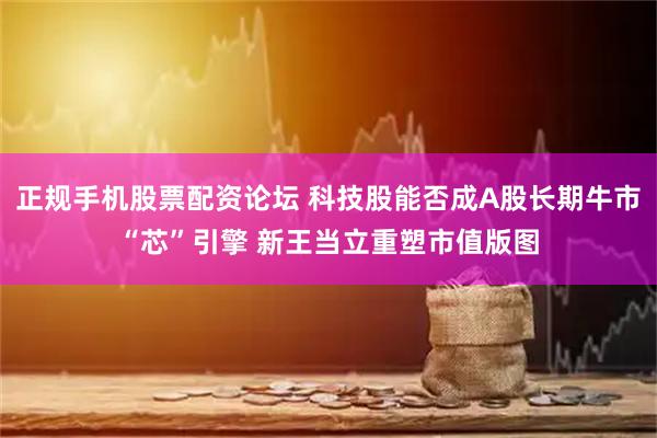 正规手机股票配资论坛 科技股能否成A股长期牛市“芯”引擎 新王当立重塑市值版图
