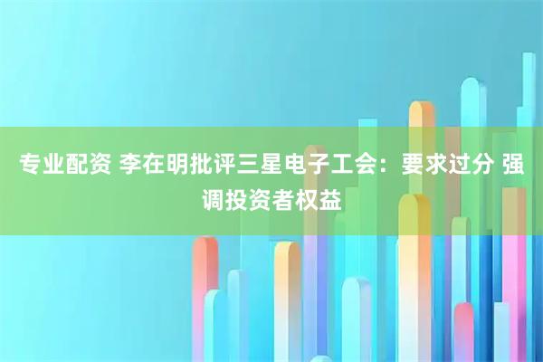 专业配资 李在明批评三星电子工会：要求过分 强调投资者权益