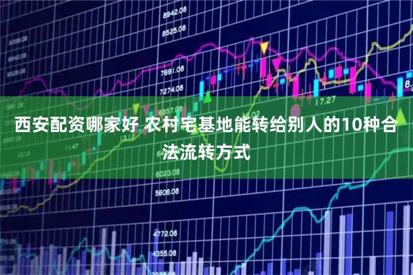 西安配资哪家好 农村宅基地能转给别人的10种合法流转方式