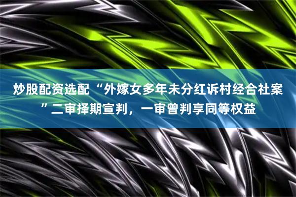 炒股配资选配 “外嫁女多年未分红诉村经合社案”二审择期宣判，一审曾判享同等权益