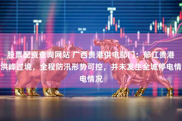 股票配资查询网站 广西贵港供电部门：郁江贵港段洪峰过境，全程防汛形势可控，并未发生全城停电情况