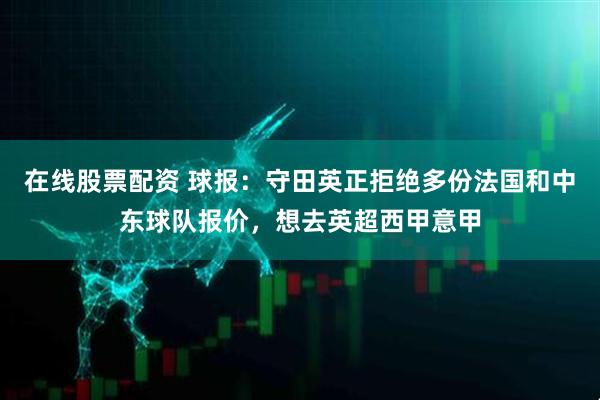 在线股票配资 球报：守田英正拒绝多份法国和中东球队报价，想去英超西甲意甲