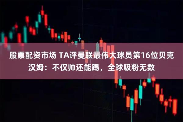 股票配资市场 TA评曼联最伟大球员第16位贝克汉姆：不仅帅还能踢，全球吸粉无数