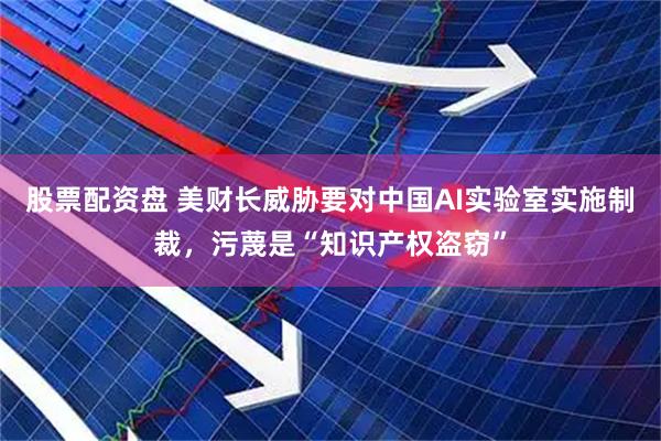 股票配资盘 美财长威胁要对中国AI实验室实施制裁，污蔑是“知识产权盗窃”