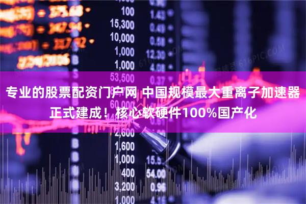 专业的股票配资门户网 中国规模最大重离子加速器正式建成！核心软硬件100%国产化